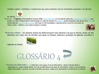 combate a gripes e resfriados. A castanha-de-caju possui proteínas ricas em aminoácidos essenciais e um alto teor
de calorias.
*Quinoa--- A Quinoa (Chenopodium quinoa Willd. Amaranthaceae) é uma planta nativa da Colômbia, Peru e Chile, que
produz um grão indispensável à alimentação e à vida do homem no altiplano andino.Originária das alturas dos Andes e
conservada por quechuas e aymarás, com suas 3.120 variedades, a quinoa pinta o arco-íris nas áreas de
cultivo sendo a Bolívia o seu maior produtor mundial.

*Rebentos Alfafa--- Os rebentos /brotos de alfafa fornecem mais vitamina C do que os citrinos, sendo um dos
alimentos com maior teor de clorofila, que ajuda na limpeza, estimula a produção de glóbulos vermelhos e
regenera as células.
GLOSSÁRIO 4
 *Farinha de Alfarroba----- A alfarroba é uma vagem, fruto da alfarrobeira— planta cultivada desde a
antiguidade em países mediterrâneos. Do fruto da alfarrobeira tudo pode ser aproveitado, embora a sua excelência
esteja ainda ligada á semente, de onde é extraída uma goma, usada como espressante e emulsionante na indústria
 