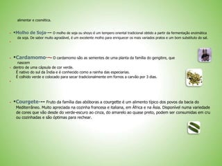 alimentar e cosmética.
 *Molho de Soja--- O molho de soja ou shoyo é um tempero oriental tradicional obtido a partir da fermentação enzimática
da soja. De sabor muito agradável, é um excelente molho para enriquecer os mais variados pratos e um bom substituto do sal.

 *Cardamomo--- O cardamomo são as sementes de uma planta da família do gengibre, que
nascem
 dentro de uma cápsula de cor verde.
É nativo do sul da Índia e é conhecido como a rainha das especiarias.
É colhido verde e colocado para secar tradicionalmente em fornos a carvão por 3 dias.

 *Courgete--- Fruto da família das abóboras a courgette é um alimento típico dos povos da bacia do
Mediterrâneo. Muito apreciada na cozinha francesa e italiana, em África e na Ásia. Disponível numa variedade
de cores que vão desde do verde-escuro ao cinza, do amarelo ao quase preto, podem ser consumidas em cru
ou cozinhadas e são óptimas para rechear.
 