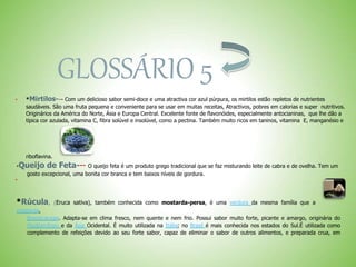 GLOSSÁRIO 5
 *Mirtilos--- Com um delicioso sabor semi-doce e uma atractiva cor azul púrpura, os mirtilos estão repletos de nutrientes
saudáveis. São uma fruta pequena e conveniente para se usar em muitas receitas, Atractivos, pobres em calorias e super nutritivos.
Originários da América do Norte, Ásia e Europa Central. Excelente fonte de flavonóides, especialmente antocianinas, que lhe dão a
típica cor azulada, vitamina C, fibra solúvel e insolúvel, como a pectina. Também muito ricos em taninos, vitamina E, manganésio e
riboflavina.
*Queijo de Feta--- O queijo feta é um produto grego tradicional que se faz misturando leite de cabra e de ovelha. Tem um
gosto excepcional, uma bonita cor branca e tem baixos níveis de gordura.

*Rúcula, (Eruca sativa), também conhecida como mostarda-persa, é uma verdura da mesma família que a
mostarda,
Brassicaceae. Adapta-se em clima fresco, nem quente e nem frio. Possui sabor muito forte, picante e amargo, originária do
Mediterrâneo e da Ásia Ocidental. É muito utilizada na Itália; no Brasil é mais conhecida nos estados do Sul.É utilizada como
complemento de refeições devido ao seu forte sabor, capaz de eliminar o sabor de outros alimentos, e preparada crua, em
 