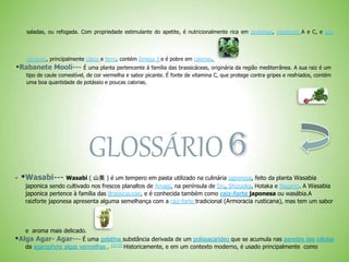 saladas, ou refogada. Com propriedade estimulante do apetite, é nutricionalmente rica em proteínas, vitaminas A e C, e sais
minerais, principalmente cálcio e ferro, contém ômega 3 e é pobre em calorias.
*Rabanete Mooli--- É uma planta pertencente á família das brassicáceas, originária da região mediterrânea. A sua raiz é um
tipo de caule comestível, de cor vermelha e sabor picante. É fonte de vitamina C, que protege contra gripes e resfriados, contém
uma boa quantidade de potássio e poucas calorias.
GLOSSÁRIO
 *Wasabi--- Wasabi ( 山葵 ) é um tempero em pasta utilizado na culinária japonesa, feito da planta Wasabia
japonica sendo cultivado nos frescos planaltos de Amagi, na península de Izu, Shizuoka, Hotaka e Nagano. A Wasabia
japonica pertence à família das Brassicaceae, e é conhecida também como raiz-forte japonesa ou wasábia.A
raizforte japonesa apresenta alguma semelhança com a raiz-forte tradicional (Armoracia rusticana), mas tem um sabor
e aroma mais delicado.
*Alga Agar- Agar--- É uma gelatina substância derivada de um polissacarídeo que se acumula nas paredes das células
da agarophyte algas vermelhas . [1] [2] Historicamente, e em um contexto moderno, é usado principalmente como
 