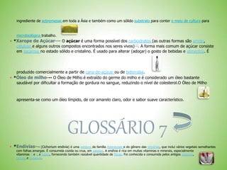 ingrediente de sobremesas em toda a Ásia e também como um sólido substrato para conter o meio de cultura para
microbiológica trabalho.
 *Xarope de Açúcar--- O açúcar é uma forma possível dos carboidratos (as outras formas são amido,
celulose e alguns outros compostos encontrados nos seres vivos)[1]
. A forma mais comum de açúcar consiste
em sacarose no estado sólido e cristalino. É usado para alterar (adoçar) o gosto de bebidas e alimentos. É
produzido comercialmente a partir de cana-de-açúcar ou de beterraba.
 *Óleo de milho--- O Óleo de Milho é extraído do germe do milho e é considerado um óleo bastante
saudável por dificultar a formação de gordura no sangue, reduzindo o nível de colesterol.O Óleo de Milho
apresenta-se como um óleo límpido, de cor amarelo claro, odor e sabor suave característico.
GLOSSÁRIO 7
 *Endívias--- (Cichorium endivia) é uma verdura da família Asteraceae e do gênero das chicórias, que inclui vários vegetais semelhantes
com folhas amargas. É consumida cozida ou crua, em saladas. A endívia é rica em muitas vitaminas e minerais, especialmente
vitaminas A e K e folato, fornecendo também razoável quantidade de fibras. Foi conhecida e consumida pelos antigos egípcios,
gregos e romanos.
 
