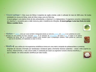 
 *Couve-galega--- Esta couve de folhas é originária da região oriental, onde é cultivada há mais de 2000 anos. Há muitas
variedades de couves de folhas, tanto de folha crespa como de folha lisa.
A couve-galega é uma óptima fonte de dois antioxidantes, a vitamina C e o betacaroteno. O organismo converte o betacaroteno
em vitamina A, necessária para a visão nocturna, pele e resistência às infecções. A couve-galega é uma boa fonte de ácido
fólico e contém ferro.

 *Seitan--- glúten, como por vezes também é designado devido ao nome da proteína do cereal, é um substituto da carne
 derivado de uma proteína de trigo chamada glúten. É um alimento da Antiguidade, tal como o tofu. O seitan é um óptimo
substituto da carne, não só o conteúdo proteico como também para a preparação culinária. Pode grelhar-se, panar-se,
usar-se em estufados, em espetadas ou assar no forno.

 *Kefir-é uma colônia de microrganismos simbióticos imersa em uma matriz composta de polissacarídeos e proteínas.
Originário do Cáucaso é formado por lactobacilos e leveduras aptos a fermentar diversos substratos – sendo o leite (caprino ou
bovino), historicamente, o mais comum deles. É conhecido por trazer ao organismo humano diversos benefícios, o
que é relatado em vários estudos científicos por todo mundo.


 