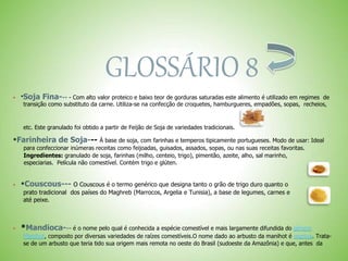 GLOSSÁRIO 8
 *Soja Fina--- - Com alto valor proteico e baixo teor de gorduras saturadas este alimento é utilizado em regimes de
transição como substituto da carne. Utiliza-se na confecção de croquetes, hamburgueres, empadões, sopas, recheios,
etc. Este granulado foi obtido a partir de Feijão de Soja de variedades tradicionais.
*Farinheira de Soja--- À base de soja, com farinhas e temperos tipicamente portugueses. Modo de usar: Ideal
para confeccionar inúmeras receitas como feijoadas, guisados, assados, sopas, ou nas suas receitas favoritas.
Ingredientes: granulado de soja, farinhas (milho, centeio, trigo), pimentão, azeite, alho, sal marinho,
especiarias. Película não comestível. Contém trigo e glúten.
 *Couscous--- O Couscous é o termo genérico que designa tanto o grão de trigo duro quanto o
prato tradicional dos países do Maghreb (Marrocos, Argelia e Tunisia), a base de legumes, carnes e
até peixe.
 *Mandioca--- é o nome pelo qual é conhecida a espécie comestível e mais largamente difundida do gênero
Manihot, composto por diversas variedades de raízes comestíveis.O nome dado ao arbusto da manihot é maniva. Trata-
se de um arbusto que teria tido sua origem mais remota no oeste do Brasil (sudoeste da Amazônia) e que, antes da
 