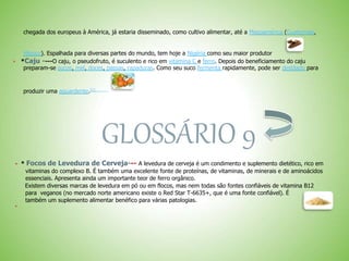 chegada dos europeus à América, já estaria disseminado, como cultivo alimentar, até a Mesoamérica (Guatemala,
México). Espalhada para diversas partes do mundo, tem hoje a Nigéria como seu maior produtor
 *Caju ----O caju, o pseudofruto, é suculento e rico em vitamina C e ferro. Depois do beneficiamento do caju
preparam-se sucos, mel, doces, passas, rapaduras. Como seu suco fermenta rapidamente, pode ser destilado para
produzir uma aguardente.[1]
GLOSSÁRIO 9
 * Focos de Levedura de Cerveja--- A levedura de cerveja é um condimento e suplemento dietético, rico em
vitaminas do complexo B. É também uma excelente fonte de proteínas, de vitaminas, de minerais e de aminoácidos
essenciais. Apresenta ainda um importante teor de ferro orgânico.
Existem diversas marcas de levedura em pó ou em flocos, mas nem todas são fontes confiáveis de vitamina B12
para veganos (no mercado norte americano existe o Red Star T-6635+, que é uma fonte confiável). É
também um suplemento alimentar benéfico para várias patologias.

 