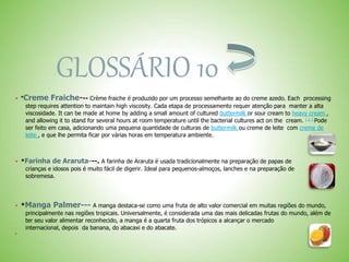 GLOSSÁRIO 10
 *Creme Fraiche--- Crème fraiche é produzido por um processo semelhante ao do creme azedo. Each processing
step requires attention to maintain high viscosity. Cada etapa de processamento requer atenção para manter a alta
viscosidade. It can be made at home by adding a small amount of cultured buttermilk or sour cream to heavy cream ,
and allowing it to stand for several hours at room temperature until the bacterial cultures act on the cream. [ 1 ] Pode
ser feito em casa, adicionando uma pequena quantidade de culturas de buttermilk ou creme de leite com creme de
leite , e que lhe permita ficar por várias horas em temperatura ambiente.
 *Farinha de Araruta---. A farinha de Araruta é usada tradicionalmente na preparação de papas de
crianças e idosos pois é muito fácil de digerir. Ideal para pequenos-almoços, lanches e na preparação de
sobremesa.
 *Manga Palmer--- A manga destaca-se como uma fruta de alto valor comercial em muitas regiões do mundo,
principalmente nas regiões tropicais. Universalmente, é considerada uma das mais delicadas frutas do mundo, além de
ter seu valor alimentar reconhecido, a manga é a quarta fruta dos trópicos a alcançar o mercado
internacional, depois da banana, do abacaxi e do abacate.

 