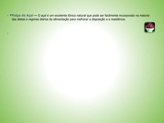  *Polpa de Açaí--- O açaí é um excelente tônico natural que pode ser facilmente incorporado na maioria
das dietas e regimes diários de alimentação para melhorar a disposição e a resistência.

 