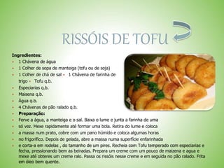 RISSÓIS DE TOFU
Ingredientes:
 1 Chávena de água
 1 Colher de sopa de manteiga (tofu ou de soja)
 1 Colher de chá de sal 1 Chávena de farinha de
trigo Tofu q.b.
 Especiarias q.b.
 Maisena q.b.
 Água q.b.
 4 Chávenas de pão ralado q.b.
 Preparação:
 Ferve a água, a manteiga e o sal. Baixa o lume e junta a farinha de uma
 só vez. Mexe rapidamente até formar uma bola. Retira do lume e coloca
 a massa num prato, cobre com um pano húmido e coloca algumas horas
 no frigorífico. Depois de gelada, abre a massa numa superfície enfarinhada
 e corta-a em rodelas , do tamanho de um pires. Recheia com Tofu temperado com especiarias e
fecha, pressionando bem as beiradas. Prepara um creme com um pouco de maizena e agua e
mexe até obteres um creme ralo. Passa os rissóis nesse creme e em seguida no pão ralado. Frita
em óleo bem quente.
 