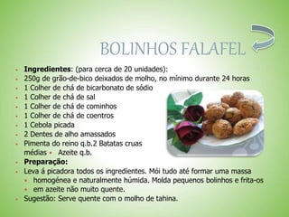 BOLINHOS FALAFEL
 Ingredientes: (para cerca de 20 unidades):
 250g de grão-de-bico deixados de molho, no mínimo durante 24 horas
 1 Colher de chá de bicarbonato de sódio
 1 Colher de chá de sal
 1 Colher de chá de cominhos
 1 Colher de chá de coentros
 1 Cebola picada
 2 Dentes de alho amassados
 Pimenta do reino q.b.2 Batatas cruas
médias Azeite q.b.
 Preparação:
 Leva á picadora todos os ingredientes. Mói tudo até formar uma massa
homogénea e naturalmente húmida. Molda pequenos bolinhos e frita-os
em azeite não muito quente.
 Sugestão: Serve quente com o molho de tahina.
 