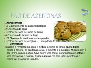 PÃO DE AZEITONAS
 Ingredientes:
 15 G de fermento de padeiro/biológico
 2 Chávenas de água
 1 Colher de sopa de sumo de limão
 6 Chávenas de farinha de trigo
 1/2 Chávena de azeitonas verdes picadas
 1 Colher de sopa de orégãos Uma pitada de sal e pimenta
Confecção:
 Dissolve o fermento na água e mistura o sumo de limão. Numa tigela
coloca a farinha, as azeitonas, o sal, a pimenta e o orégãos. Mistura bem e
por último coloca a água. Sova sobre uma mesa enfarinhada até obteres
uma massa lisa e elástica. Divide a massa em dois pães achatados e
coloca em assadeiras untadas.
 