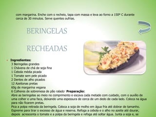 com margarina. Enche com o recheio, tapa com massa e leva ao forno a 150º C durante
cerca de 30 minutos. Serve quentes oufrias.
BERINGELAS
RECHEADAS
Ingredientes:
3 Beringelas grandes
1 Chávena de chá de soja fina
1 Cebola média picada
1 Tomate sem pele picado
2 Dentes de alho picados
12 Azeitonas pretas
60g de margarina vegana
6 Colheres de sobremesa de pão ralado· Preparação:
Abre as beringelas ao meio no comprimento e escava cada metade com cuidado, com o auxílio de
uma colher e uma faca, deixando uma espessura de cerca de um dedo de cada lado. Coloca na água
para não ficarem pretas.
Pica a polpa retirada da beringela. Coloca a soja de molho em água fria até dobrar de tamanho.
Espreme para tirar o excesso de água e reserva. Refoga a cebola e o alho no azeite até dourar,
depois acrescenta o tomate e a polpa da beringela e refoga até soltar água. Junta a soja e, se
 