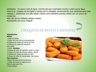 necessário, um pouco mais de água. Cozinha até que a beringela murche e sobre pouca água.
Escorre as metades de beringela e recheia com o refogado, acrescentando duas azeitonas para cada
metade e polvilhando com pão ralado. Coloca numa assadeira grande untada com um pouco de
margarina.
Assa até que as metades estejam macias.
Acompanha com arroz integral.
CROQUETES DE BATATA E ESPINAFRE
 Ingredientes:
Massa:
1 Quilo de batata
1 Colher de (chá) de noz-moscadamoída
6 Colheres de (sopa) de farinha de trigo
2 Colheres de (sopa) de margarina
Sal a gosto
1 Gema Recheio:
3 Xícaras de (chá) de espinafre cozido e picado
½ Xícara de (chá) de cenoura cozida e picada
2 Colheres de (sopa) de azeite de oliva
½ Xícara de (chá) de cebolaralada Sal a gosto
Para empanar:
1Xícara de (chá) de farinha derosca
1 Colher de (sopa) de páprica doce
Óleo de soja para fritar
2 Ovos batidos
 