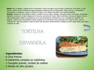 Massa: lave as batatas, coloque-as em uma panela e cubra com água. Leve ao fogo e cozinhe por 40 minutos, ou até
ficarem macias. Retire as batatas do fogo, descasque e passe-as por um espremedor. Deixe amornar e acrescente a
nozmoscada, a margarina, a gema, a farinha de trigo e o sal. Misture até obter uma massahomogénea.
Recheio: coloque em uma panela o azeite e a cebola. Leve ao fogo e refogue, mexendo sempre, até dourar. Acrescente o
espinafre, a cenoura e o sal e refogue por 2 minutos, sem parar de mexer. Retire e elimine o excesso de líquido. Com as
mãos enfarinhadas, molde 22 croquetes, de 6 cm de comprimento, recheando-os com o refogado de espinafre. Em
seguida, passe-os nos ovos batidos e depois empane-os na farinha de rosca misturada com a páprica doce. Frite os
croquetes em óleo bem quente e retire-os assim que dourarem uniformemente. Coloque-os sobre papel toalha para retirar
o excesso de óleo.
TORTILHA
ESPANHOLA
 Ingredientes:
 6 Ovos frescos
 8 Cebolinhos cortados as rodelinhas
 1 Courgete grande, cortado ás rodelas
 2 Dentes de alho picados
 