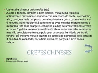  Azeite sal e pimenta preta moída (qb)
 Quanto á tortilha, também é bem simples, meta numa frigideira
antiaderente previamente aquecida com um pouco de azeite, o cebolinho,
alho, courgete mais um pouco de sal e pimenta a gosto cozinhe entre 4 a
6 minutos. Num recipiente á parte tem os ovos mexidos misture nestes o
misturado frito (dos courgete, cebolinho e alho) de umas voltinhas e volte
a por na frigideira, mexa ocasionalmente ate o misturado estar semi-seco,
mas não completamente seco pois quer uma certa humidade dentro do
tortilha. Dê-lhe uma volta e cozinhe do outro lado o processo leva cerca de
3 minutos de cada lado, por último divida em porções e sirva com a
salada.
CREPES CHINESES
 Ingredientes
 5 Cogumelos chineses secos
 