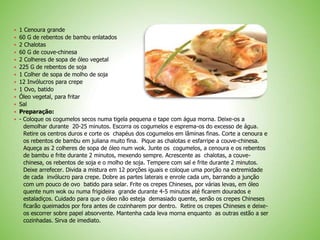  1 Cenoura grande
 60 G de rebentos de bambu enlatados
 2 Chalotas
 60 G de couve-chinesa
 2 Colheres de sopa de óleo vegetal
 225 G de rebentos de soja
 1 Colher de sopa de molho de soja
 12 Invólucros para crepe
 1 Ovo, batido
 Óleo vegetal, para fritar
 Sal
 Preparação:
 - Coloque os cogumelos secos numa tigela pequena e tape com água morna. Deixe-os a
demolhar durante 20-25 minutos. Escorra os cogumelos e esprema-os do excesso de água.
Retire os centros duros e corte os chapéus dos cogumelos em lâminas finas. Corte a cenoura e
os rebentos de bambu em juliana muito fina. Pique as chalotas e esfarripe a couve-chinesa.
Aqueça as 2 colheres de sopa de óleo num wok. Junte os cogumelos, a cenoura e os rebentos
de bambu e frite durante 2 minutos, mexendo sempre. Acrescente as chalotas, a couve-
chinesa, os rebentos de soja e o molho de soja. Tempere com sal e frite durante 2 minutos.
Deixe arrefecer. Divida a mistura em 12 porções iguais e coloque uma porção na extremidade
de cada invólucro para crepe. Dobre as partes laterais e enrole cada um, barrando a junção
com um pouco de ovo batido para selar. Frite os crepes Chineses, por várias levas, em óleo
quente num wok ou numa frigideira grande durante 4-5 minutos até ficarem dourados e
estaladiços. Cuidado para que o óleo não esteja demasiado quente, senão os crepes Chineses
ficarão queimados por fora antes de cozinharem por dentro. Retire os crepes Chineses e deixe-
os escorrer sobre papel absorvente. Mantenha cada leva morna enquanto as outras estão a ser
cozinhadas. Sirva de imediato.
 