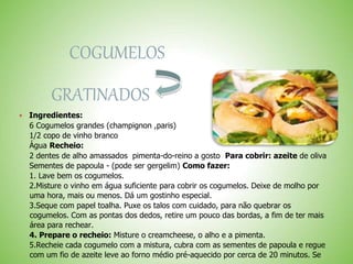 COGUMELOS
GRATINADOS
Ingredientes:
6 Cogumelos grandes (champignon ,paris)
1/2 copo de vinho branco
Água Recheio:
2 dentes de alho amassados pimenta-do-reino a gosto Para cobrir: azeite de oliva
Sementes de papoula - (pode ser gergelim) Como fazer:
1. Lave bem os cogumelos.
2.Misture o vinho em água suficiente para cobrir os cogumelos. Deixe de molho por
uma hora, mais ou menos. Dá um gostinho especial.
3.Seque com papel toalha. Puxe os talos com cuidado, para não quebrar os
cogumelos. Com as pontas dos dedos, retire um pouco das bordas, a fim de ter mais
área para rechear.
4. Prepare o recheio: Misture o creamcheese, o alho e a pimenta.
5.Recheie cada cogumelo com a mistura, cubra com as sementes de papoula e regue
com um fio de azeite leve ao forno médio pré-aquecido por cerca de 20 minutos. Se
 