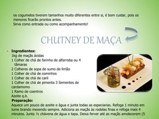os cogumelos tiverem tamanhos muito diferentes entre si, é bom cuidar, pois os
menores ficarão prontos antes.
Sirva como entrada ou como acompanhamento!
CHUTNEY DE MAÇA
Ingredientes:
1kg de maçãs ácidas
1 Colher de chá de farinha de alfarroba ou 4
tâmaras
2 Colheres de sopa de sumo de limão
1 Colher de chá de cominhos
1 Colher de chá de caril
1 Colher de chá de pimenta 3 Sementes de
cardamomo
1 Ramo de coentros
Azeite q.b.
Preparação:
Aquece um pouco de azeite e água e junta todas as especiarias. Refoga 1 minuto em
lume brando mexendo sempre. Adiciona as maçãs às rodelas finas e refoga mais 4
minutos. Junta ½ chávena de água e tapa. Deixa ferver até as maçãs amolecerem (5
 