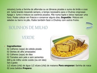 minutos).Junta a farinha de alfarroba ou as tâmaras picadas e sumo de limão e coze
em lume brando mexendo sempre, o tempo necessário para o Chutney engrossar.
Apaga o lume e mistura os coentros picados. Põe numa tigela e deixa repousar uma
hora. Podes colocar em frascos e conservar alguns dias. Sugestão: Mistura em
saladas ou barra no pão. Podes também fazer o Chutney com outros frutos.
BOLINHOS DE MILHO
VERDE
Ingredientes:
02 Colheres (sopa) de cebola picada
02 Dentes de alho amassados
02 Colheres (sopa) de óleo
02 Tomates sem pele e sem sementes
600 g de milho verde cozido (ou em lata)
Sal a gosto
1/2 xícara (chá) de água 1/2 xícara (chá) de maisena Para empanar: farinha de rosca
02 ovos batidos Preparo:
 