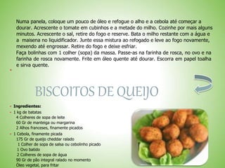 Numa panela, coloque um pouco de óleo e refogue o alho e a cebola até começar a
dourar. Acrescente o tomate em cubinhos e a metade do milho. Cozinhe por mais alguns
minutos. Acrescente o sal, retire do fogo e reserve. Bata o milho restante com a água e
a maisena no liquidificador. Junte essa mistura ao refogado e leve ao fogo novamente,
mexendo até engrossar. Retire do fogo e deixe esfriar.
Faça bolinhas com 1 colher (sopa) da massa. Passe-as na farinha de rosca, no ovo e na
farinha de rosca novamente. Frite em óleo quente até dourar. Escorra em papel toalha
e sirva quente.

BISCOITOS DE QUEIJO
 Ingredientes:
 1 kg de batatas
4 Colheres de sopa de leite
60 Gr de manteiga ou margarina
2 Alhos franceses, finamente picados
 1 Cebola, finamente picada
175 Gr de queijo cheddar ralado
1 Colher de sopa de salsa ou cebolinho picado
1 Ovo batido
2 Colheres de sopa de água
90 Gr de pão integral ralado no momento
Óleo vegetal, para fritar
 