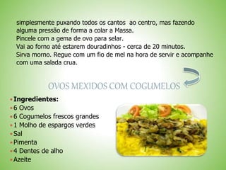 simplesmente puxando todos os cantos ao centro, mas fazendo
alguma pressão de forma a colar a Massa.
Pincele com a gema de ovo para selar.
Vai ao forno até estarem douradinhos - cerca de 20 minutos.
Sirva morno. Regue com um fio de mel na hora de servir e acompanhe
com uma salada crua.
OVOS MEXIDOS COM COGUMELOS
Ingredientes:
6 Ovos
6 Cogumelos frescos grandes
1 Molho de espargos verdes
Sal
Pimenta
4 Dentes de alho
Azeite
 