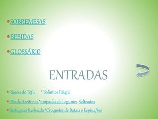 SOBREMESAS
BEBIDAS
GLOSSÁRIO
ENTRADAS
Rissóis de Tofu * Bolinhos Falafel
Pão de Azeitonas *Empadas de Legumes Salteados
Beringelas Recheada *Croquetes de Batata e Espinafres
 