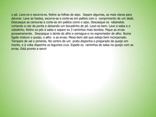 o pé. Lave-os e escorra-os. Retire as folhas de aipo. Separe algumas, as mais claras para
decorar. Lave as hastes, escorra-as e corte-as em palitos com o comprimento de um dedo.
Descasque as cenouras e corte-as em palitos como o aipo. Descasque os rabanetes
cortando a raiz da ponta e deixando um bocadinho de pé. Lave-os bem. Lave a salsa e o
cebolinho. Retire os pés à salsa e separe os 3 raminhos mais bonitos. Pique as ervas
grosseiramente. Descasque o dente de alho e esmague-o no espremedor de alho. Numa
tigela misture o queijo, o alho e as ervas. Mexa bem até que esteja bem incorporado.
Tempere de sal e pimenta. No centro de um prato disponha o preparado de queijo em
monte, e à volta disponha os legumes crus. Espete os raminhos de salsa no queijo com as
ervas. Está pronto a servir
 
