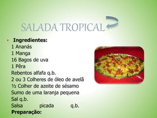 SALADA TROPICAL
Ingredientes:
1 Ananás
1 Manga
16 Bagos de uva
1 Pêra
Rebentos alfafa q.b.
2 ou 3 Colheres de óleo de avelã
½ Colher de azeite de sésamo
Sumo de uma laranja pequena
Sal q.b.
Salsa picada q.b.
Preparação:
 