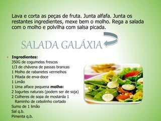 Lava e corta as peças de fruta. Junta alfafa. Junta os
restantes ingredientes, mexe bem o molho. Rega a salada
com o molho e polvilha com salsa picada.
SALADA GALÁXIA
Ingredientes:
350G de cogumelos frescos
1/3 de chávena de passas brancas
1 Molho de rabanetes vermelhos
1 Pitada de erva-doce
1 Limão
1 Uma alface pequena molho:
2 Iogurtes naturais (podem ser de soja)
2 Colheres de sopa de mostarda 1
Raminho de cebolinho cortado
Sumo de 1 limão
Sal q.b.
Pimenta q.b.
 