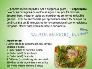 3 Cebolas médias fatiadas Sal e orégano à gosto Preparação:
Colocar as beringelas de molho na água e sal por 15 minutos.
Escorrer bem, misturar todos os ingredientes em forma refratária
grande. Levar ao microondas por aproximadamente 15 minutos na
potência alta ou 30 minutos no forno convencional com o recipiente
tampado. Mexer duas vezes durante o cozimento.
SALADA MARROQUINA
 Ingredientes:
 1 Colher (chá) de castanha de cajú torrada,
salgada e picada
1 Colher (chá) de Salsinha picada
½ Colher (chá) de azeitonas
½ Colher (chá) de azeite
4 Colheres (sopa) de iogurte desnatado
250 Gramas de trigo integral em grãos
Sal Moído iodado marinho à gosto
 