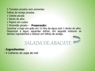 2 Tomates picados sem sementes
Folhas de acelga picadas
1 Cebola picada
1 Dente de alho
1 Pepino em cubos
1 Pimentão picado Preparação:
Cozinhar o trigo em grão em ½ litro de água com 1 dente de alho.
Desprezar a água, aguardar esfriar, em seguida misturar os
demais ingredientes e colocar em folhas de acelga.
SALADA DE ABACATE
Ingredientes:
4 Colheres de sopa de mel
 