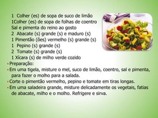 1 Colher (es) de sopa de suco de limão
1Colher (es) de sopa de folhas de coentro
Sal e pimenta do reino ao gosto
2 Abacate (s) grande (s) e maduro (s)
1 Pimentão (ões) vermelho (s) grande (s)
1 Pepino (s) grande (s)
2 Tomate (s) grande (s)
1 Xícara (s) de milho verde cozido
Preparação:
Em uma tigela, misture o mel, suco de limão, coentro, sal e pimenta,
para fazer o molho para a salada.
Corte o pimentão vermelho, pepino e tomate em tiras longas.
Em uma saladeira grande, misture delicadamente os vegetais, fatias
de abacate, milho e o molho. Refrigere e sirva.
 