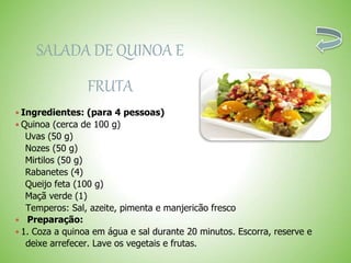 SALADA DE QUINOA E
FRUTA
 Ingredientes: (para 4 pessoas)
 Quinoa (cerca de 100 g)
Uvas (50 g)
Nozes (50 g)
Mirtilos (50 g)
Rabanetes (4)
Queijo feta (100 g)
Maçã verde (1)
Temperos: Sal, azeite, pimenta e manjericão fresco
Preparação:
 1. Coza a quinoa em água e sal durante 20 minutos. Escorra, reserve e
deixe arrefecer. Lave os vegetais e frutas.
 