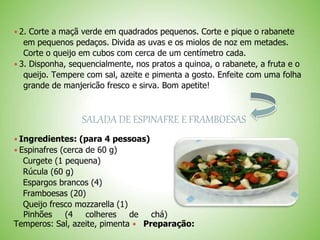  2. Corte a maçã verde em quadrados pequenos. Corte e pique o rabanete
em pequenos pedaços. Divida as uvas e os miolos de noz em metades.
Corte o queijo em cubos com cerca de um centímetro cada.
 3. Disponha, sequencialmente, nos pratos a quinoa, o rabanete, a fruta e o
queijo. Tempere com sal, azeite e pimenta a gosto. Enfeite com uma folha
grande de manjericão fresco e sirva. Bom apetite!
SALADA DE ESPINAFRE E FRAMBOESAS
 Ingredientes: (para 4 pessoas)
 Espinafres (cerca de 60 g)
Curgete (1 pequena)
Rúcula (60 g)
Espargos brancos (4)
Framboesas (20)
Queijo fresco mozzarella (1)
Pinhões (4 colheres de chá)
Temperos: Sal, azeite, pimenta Preparação:
 