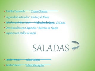 Tortilha Espanhola * Crepes Chineses
Cogumelos Gratinados * Chutney de Maçã
Bolinhos de Milho Verde * Folhados de Queijo de Cabra
Ovos Mexidos com Cogumelos * Biscoitos de Queijo
Legumes com molho de queijo
SALADAS
Salada Tropical * Salada Galáxia
Salada Colorida * Salada Marroquina
 