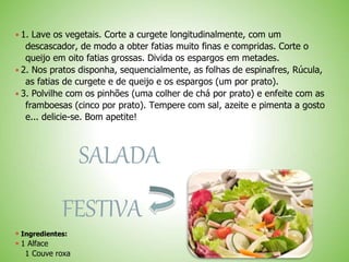  1. Lave os vegetais. Corte a curgete longitudinalmente, com um
descascador, de modo a obter fatias muito finas e compridas. Corte o
queijo em oito fatias grossas. Divida os espargos em metades.
 2. Nos pratos disponha, sequencialmente, as folhas de espinafres, Rúcula,
as fatias de curgete e de queijo e os espargos (um por prato).
 3. Polvilhe com os pinhões (uma colher de chá por prato) e enfeite com as
framboesas (cinco por prato). Tempere com sal, azeite e pimenta a gosto
e... delicie-se. Bom apetite!
SALADA
FESTIVA
 Ingredientes:
 1 Alface
1 Couve roxa
 