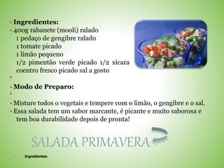  Ingredientes:
 400g rabanete (mooli) ralado
1 pedaço de gengibre ralado
1 tomate picado
1 limão pequeno
1/2 pimentão verde picado 1/2 xícara
coentro fresco picado sal a gosto

 Modo de Preparo:

 Misture todos o vegetais e tempere com o limão, o gengibre e o sal.
 Essa salada tem um sabor marcante, é picante e muito saborosa e
tem boa durabilidade depois de pronta!
SALADA PRIMAVERA
 Ingredientes.
 