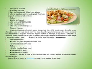  Meio quilo de morangos
1 pé de alface americana
1 xícara (chá) de cogumelo shitake fresco fatiados
3 colheres (sopa) de cebolinha verde picada 4 colheres
(sopa) de amêndoa torrada em lascas
 Molho:
 1 Colher (chá) de mel
1 colher (chá) de FONDOR MAGGI®
1 colher (sopa) de azeite
1 colher (chá) de semente de papoula
 Modo de Preparo:
 Limpe os morangos e corte-os em quatro. Reserve meia xícara (chá) para o preparo do molho. Lave a
alface, deixe secar um pouco e corte-a em tiras finas. Afervente rapidamente os cogumelos, escorra e reserve.
Em uma saladeira ou em pratos individuais, disponha a alface, os morangos, os cogumelos, a cebolinha e as
amêndoas. À parte, amasse com um garfo o morango reservado e acrescente os ingredientes do molho. Regue
a salada com o molho e sirva.  SALADA DE ALFACE E TOMATE E QUEIJO 
Ingredientes:
 1 Pé de alface-crespa
 • 1 Xícara (chá) de queijo prato cortado em cubos
 • 2 Tomates cortados em rodelas
 Molho:
 • 1 Colher (sopa) de fondor maggi
 • ½ Xícara (chá) de azeite
 • ½ Xícara (chá) de vinagre
 Preparação: Lave bem as folhas de alface e distribua em uma saladeira. Espalhe as rodelas de tomate e
os cubos de queijo.
Reserve. À parte, misture os ingredientes do molho e regue a salada. Sirva a seguir.
 
