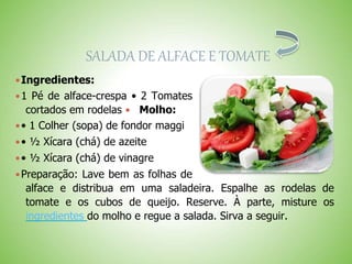 SALADA DE ALFACE E TOMATE
Ingredientes:
1 Pé de alface-crespa • 2 Tomates
cortados em rodelas Molho:
• 1 Colher (sopa) de fondor maggi
• ½ Xícara (chá) de azeite
• ½ Xícara (chá) de vinagre
Preparação: Lave bem as folhas de
alface e distribua em uma saladeira. Espalhe as rodelas de
tomate e os cubos de queijo. Reserve. À parte, misture os
ingredientes do molho e regue a salada. Sirva a seguir.
 