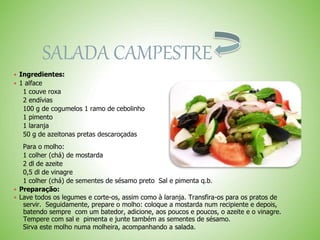 SALADA CAMPESTRE
 Ingredientes:
 1 alface
1 couve roxa
2 endívias
100 g de cogumelos 1 ramo de cebolinho
1 pimento
1 laranja
50 g de azeitonas pretas descaroçadas
Para o molho:
1 colher (chá) de mostarda
2 dl de azeite
0,5 dl de vinagre
1 colher (chá) de sementes de sésamo preto Sal e pimenta q.b.
 Preparação:
 Lave todos os legumes e corte-os, assim como à laranja. Transfira-os para os pratos de
servir. Seguidamente, prepare o molho: coloque a mostarda num recipiente e depois,
batendo sempre com um batedor, adicione, aos poucos e poucos, o azeite e o vinagre.
Tempere com sal e pimenta e junte também as sementes de sésamo.
Sirva este molho numa molheira, acompanhando a salada.
 