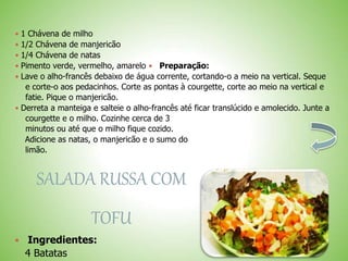  1 Chávena de milho
 1/2 Chávena de manjericão
 1/4 Chávena de natas
 Pimento verde, vermelho, amarelo Preparação:
 Lave o alho-francês debaixo de água corrente, cortando-o a meio na vertical. Seque
e corte-o aos pedacinhos. Corte as pontas à courgette, corte ao meio na vertical e
fatie. Pique o manjericão.
 Derreta a manteiga e salteie o alho-francês até ficar translúcido e amolecido. Junte a
courgette e o milho. Cozinhe cerca de 3
minutos ou até que o milho fique cozido.
Adicione as natas, o manjericão e o sumo do
limão.
SALADA RUSSA COM
TOFU
Ingredientes:
4 Batatas
 