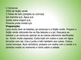 2 Cenouras
250G de feijão verde
2 Fatias de tofu (simples ou c/ervas)
Sal marinho q.b. Água q.b.
Azeite extra-virgem q.b.
Pimenta preta moída q.b.
Preparação:
Lava muito bem as batatas, as cenouras e o feijão verde. Prepara o
feijão verde retirando-lhe os fios laterais e o pé. Descasca as
batatas e as cenouras apenas se as cascas estiverem danificadas
ou forem muito espessas. Corta tudo em cubos e coze em água
fervente com sal. Coa e junta o tofu também aos cubos. Coloca
numa travessa. Num almofariz, prepara um molho com o azeite e a
pimenta moída no momento e verte sobre a salada.
 