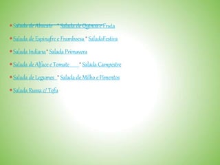 Salada de Abacate * Salada de Quinoa e Fruta
Salada de Espinafre e Framboesa * SaladaFestiva
Salada Indiana* Salada Primavera
Salada de Alface e Tomate * Salada Campestre
Salada de Legumes * Salada de Milho e Pimentos
Salada Russa c/ Tofu
 