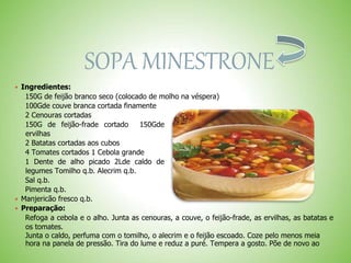 SOPA MINESTRONE
 Ingredientes:
150G de feijão branco seco (colocado de molho na véspera)
100Gde couve branca cortada finamente
2 Cenouras cortadas
150G de feijão-frade cortado 150Gde
ervilhas
2 Batatas cortadas aos cubos
4 Tomates cortados 1 Cebola grande
1 Dente de alho picado 2Lde caldo de
legumes Tomilho q.b. Alecrim q.b.
Sal q.b.
Pimenta q.b.
 Manjericão fresco q.b.
 Preparação:
Refoga a cebola e o alho. Junta as cenouras, a couve, o feijão-frade, as ervilhas, as batatas e
os tomates.
Junta o caldo, perfuma com o tomilho, o alecrim e o feijão escoado. Coze pelo menos meia
hora na panela de pressão. Tira do lume e reduz a puré. Tempera a gosto. Põe de novo ao
 