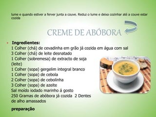 lume e quando estiver a ferver junta a couve. Reduz o lume e deixa cozinhar até a couve estar
cozida
CREME DE ABÓBORA
Ingredientes:
1 Colher (chá) de cevadinha em grão já cozida em água com sal
3 Colher (chá) de leite desnatado
1 Colher (sobremesa) de extracto de soja
(leite)
1 Colher (sopa) gergelim integral branco
1 Colher (sopa) de cebola
2 Colher (sopa) de cebolinha
3 Colher (sopa) de azeite
Sal moído iodado marinho á gosto
250 Gramas de abóbora já cozida 2 Dentes
de alho amassados
preparação
 
