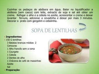 Cozinhar os pedaços de abóbora em água. Bater no liquidificador a
abóbora (sem casca) com leite, extracto de soja e sal até obter um
creme. Refogar o alho e a cebola no azeite, acrescentar o creme e deixar
levantar fervura, adicionar a cevadinha e deixar por mais 3 minutos.
Decorar o prato com gergelim e cebolinha.
SOPA DE LENTILHAS
 Ingredientes:
 150 G lentilhas
3 Batatas brancas médias 2
Cenouras
1 Alho francês sem a rama
1 Courgete
1 Cebola
2 Dentes de alho
1 Chávena de café de massinhas
Azeite
Sal
 Preparação:
 
