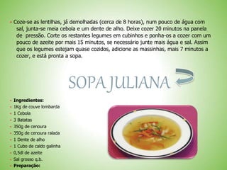  Coze-se as lentilhas, já demolhadas (cerca de 8 horas), num pouco de água com
sal, junta-se meia cebola e um dente de alho. Deixe cozer 20 minutos na panela
de pressão. Corte os restantes legumes em cubinhos e ponha-os a cozer com um
pouco de azeite por mais 15 minutos, se necessário junte mais água e sal. Assim
que os legumes estejam quase cozidos, adicione as massinhas, mais 7 minutos a
cozer, e está pronta a sopa.
SOPA JULIANA
 Ingredientes:
 1Kg de couve lombarda
 1 Cebola
 3 Batatas
 350g de cenoura
 350g de cenoura ralada
 1 Dente de alho
 1 Cubo de caldo galinha
 0,5dl de azeite
 Sal grosso q.b.
 Preparação:
 