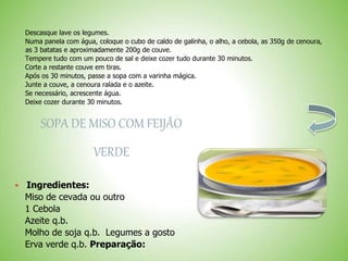 Descasque lave os legumes.
Numa panela com água, coloque o cubo de caldo de galinha, o alho, a cebola, as 350g de cenoura,
as 3 batatas e aproximadamente 200g de couve.
Tempere tudo com um pouco de sal e deixe cozer tudo durante 30 minutos.
Corte a restante couve em tiras.
Após os 30 minutos, passe a sopa com a varinha mágica.
Junte a couve, a cenoura ralada e o azeite.
Se necessário, acrescente água.
Deixe cozer durante 30 minutos.
SOPA DE MISO COM FEIJÃO
VERDE
Ingredientes:
Miso de cevada ou outro
1 Cebola
Azeite q.b.
Molho de soja q.b. Legumes a gosto
Erva verde q.b. Preparação:
 