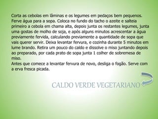 Corta as cebolas em lâminas e os legumes em pedaços bem pequenos.
Ferve água para a sopa. Coloca no fundo do tacho o azeite e salteia
primeiro a cebola em chama alta, depois junta os restantes legumes, junta
uma gostas de molho de soja, e após alguns minutos acrescentar a água
previamente fervida, calculando previamente a quantidade de sopa que
vais querer servir. Deixa levantar fervura, e cozinha durante 5 minutos em
lume brando. Retira um pouco do caldo e dissolve o miso juntando depois
ao preparado, por cada prato de sopa junta 1 colher de sobremesa de
miso.
Antes que comece a levantar fervura de novo, desliga o fogão. Serve com
a erva fresca picada.
CALDO VERDE VEGETARIANO
 