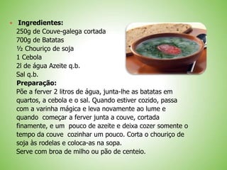 Ingredientes:
250g de Couve-galega cortada
700g de Batatas
½ Chouriço de soja
1 Cebola
2l de água Azeite q.b.
Sal q.b.
Preparação:
Põe a ferver 2 litros de água, junta-lhe as batatas em
quartos, a cebola e o sal. Quando estiver cozido, passa
com a varinha mágica e leva novamente ao lume e
quando começar a ferver junta a couve, cortada
finamente, e um pouco de azeite e deixa cozer somente o
tempo da couve cozinhar um pouco. Corta o chouriço de
soja às rodelas e coloca-as na sopa.
Serve com broa de milho ou pão de centeio.
 