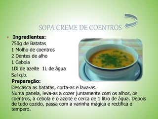 SOPA CREME DE COENTROS
Ingredientes:
750g de Batatas
1 Molho de coentros
2 Dentes de alho
1 Cebola
1Dl de azeite 1L de água
Sal q.b.
Preparação:
Descasca as batatas, corta-as e lava-as.
Numa panela, leva-as a cozer juntamente com os alhos, os
coentros, a cebola e o azeite e cerca de 1 litro de água. Depois
de tudo cozido, passa com a varinha mágica e rectifica o
tempero.
 