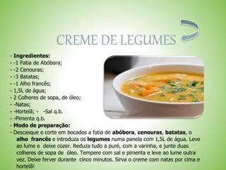 CREME DE LEGUMES
 Ingredientes:
 -1 Fatia de Abóbora;
 -2 Cenouras;
 -3 Batatas;
 -1 Alho francês;
 1,5L de água;
 2 Colheres de sopa, de óleo;
 -Natas;
 -Hortelã; -Sal q.b.
 -Pimenta q.b.
 Modo de preparação:
 Descasque e corte em bocados a fatia de abóbora, cenouras, batatas, o
alho francês e introduza os legumes numa panela com 1,5L de água. Leve
ao lume e deixe cozer. Reduza tudo a puré, com a varinha, e junte duas
colheres de sopa de óleo. Tempere com sal e pimenta e leve ao lume outra
vez. Deixe ferver durante cinco minutos. Sirva o creme com natas por cima e
hortelã!
 
